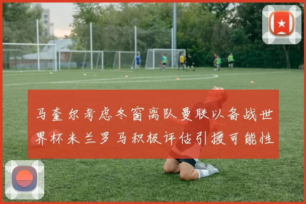马奎尔考虑冬窗离队曼联以备战世界杯米兰罗马积极评估引援可能性