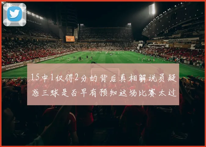 15中1仅得2分的背后真相解说员疑惑三球是否早有预知这场比赛太过抽象