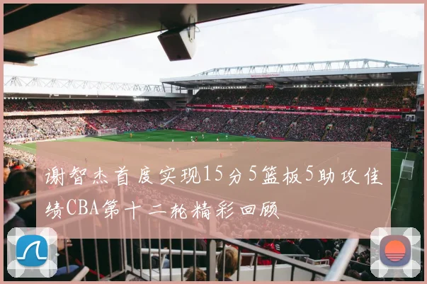 谢智杰首度实现15分5篮板5助攻佳绩CBA第十二轮精彩回顾