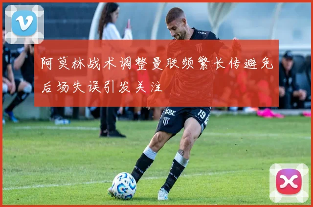 阿莫林战术调整曼联频繁长传避免后场失误引发关注