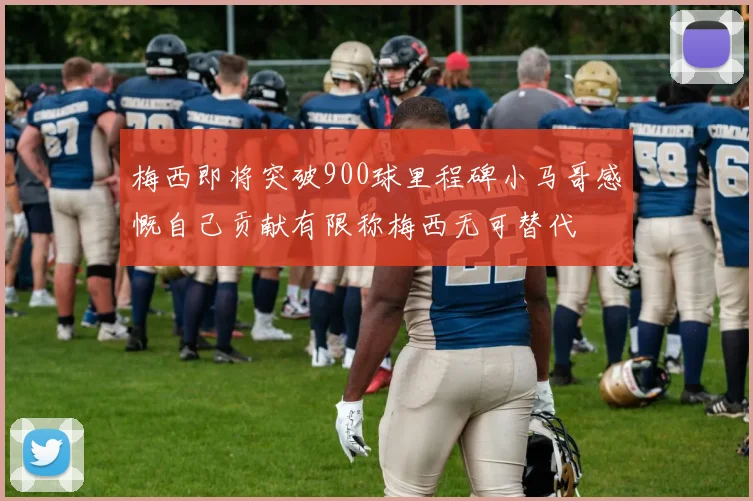 梅西即将突破900球里程碑小马哥感慨自己贡献有限称梅西无可替代