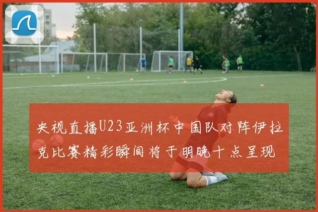央视直播U23亚洲杯中国队对阵伊拉克比赛精彩瞬间将于明晚十点呈现