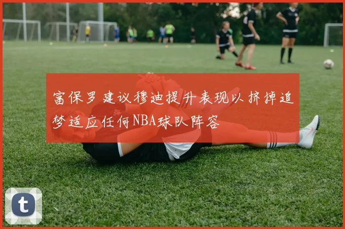 富保罗建议穆迪提升表现以挤掉追梦适应任何NBA球队阵容