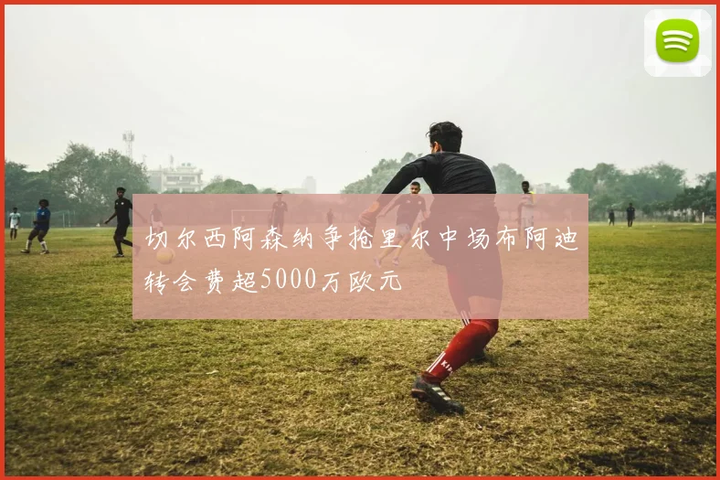 切尔西阿森纳争抢里尔中场布阿迪转会费超5000万欧元