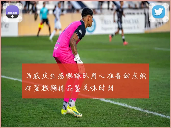马威庆生感慨球队用心准备甜点纸杯蛋糕期待品鉴美味时刻