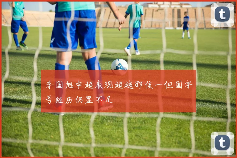 李国旭中超表现超越邵佳一但国字号经历仍显不足