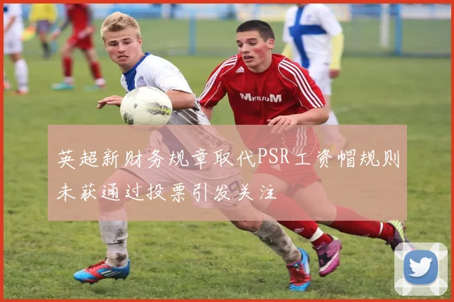 英超新财务规章取代PSR工资帽规则未获通过投票引发关注