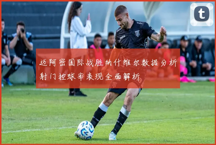 迈阿密国际战胜纳什维尔数据分析射门控球率表现全面解析