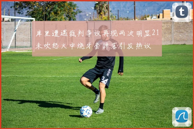 库里遭遇裁判争议再现两次明显21未吹怒火中烧牙套掉落引发热议