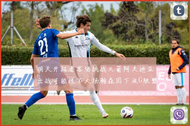明天开拓者客场挑战火箭阿夫迪亚出战可能性不大杨瀚森因下放G联盟缺席