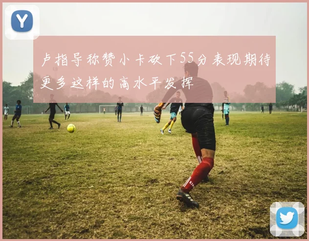 卢指导称赞小卡砍下55分表现期待更多这样的高水平发挥