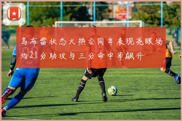 乌布雷状态火热合同年表现亮眼场均21分助攻与三分命中率飙升