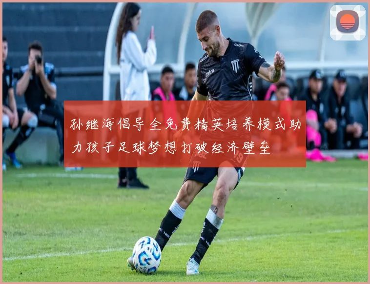 孙继海倡导全免费精英培养模式助力孩子足球梦想打破经济壁垒