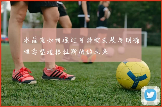 水晶宫如何通过可持续发展与明确理念塑造格拉斯纳的未来