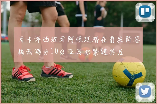 马卡评西班牙阿根廷潜在首发阵容梅西满分10分亚马尔紧随其后