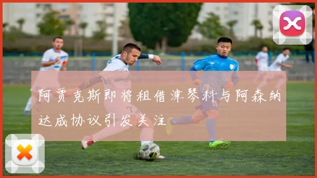 阿贾克斯即将租借津琴科与阿森纳达成协议引发关注