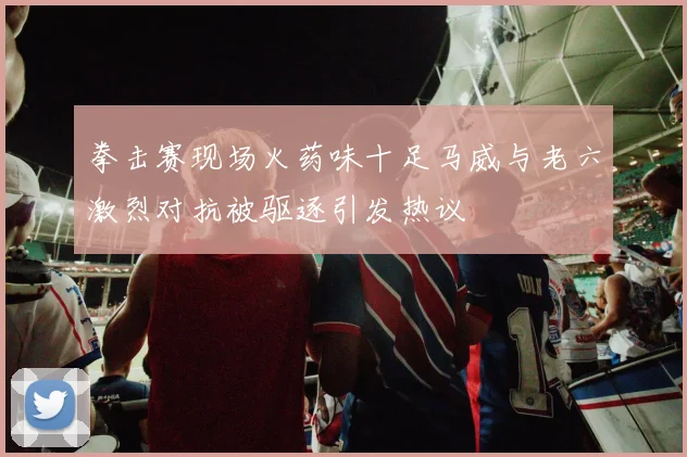 拳击赛现场火药味十足马威与老六激烈对抗被驱逐引发热议