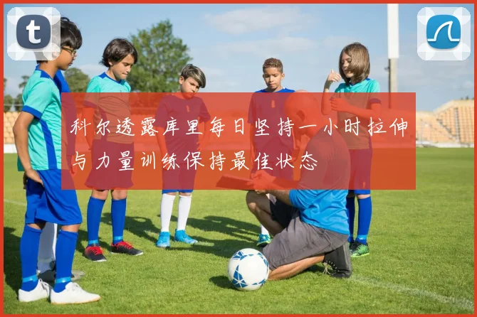 科尔透露库里每日坚持一小时拉伸与力量训练保持最佳状态