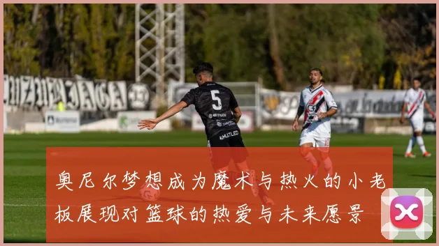 奥尼尔梦想成为魔术与热火的小老板展现对篮球的热爱与未来愿景