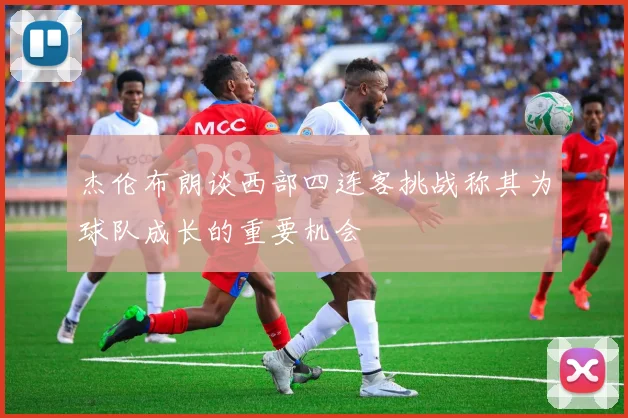 杰伦布朗谈西部四连客挑战称其为球队成长的重要机会