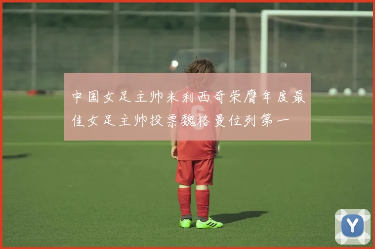 中国女足主帅米利西奇荣膺年度最佳女足主帅投票魏格曼位列第一
