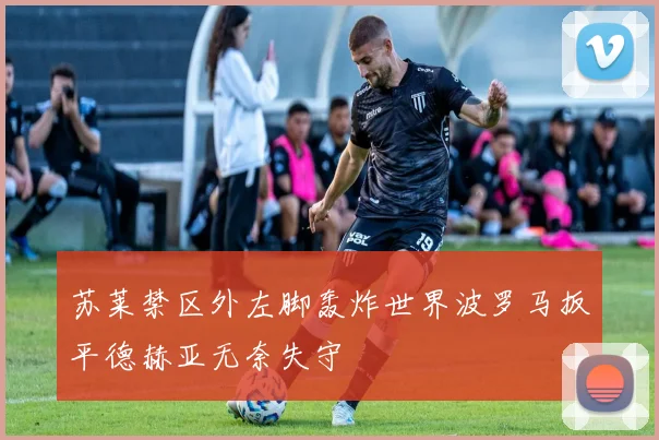 苏莱禁区外左脚轰炸世界波罗马扳平德赫亚无奈失守