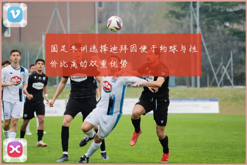 国足冬训选择迪拜因便于约球与性价比高的双重优势