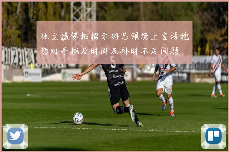 独立摄像机揭示姆巴佩场上言语抱怨对手拖延时间及补时不足问题