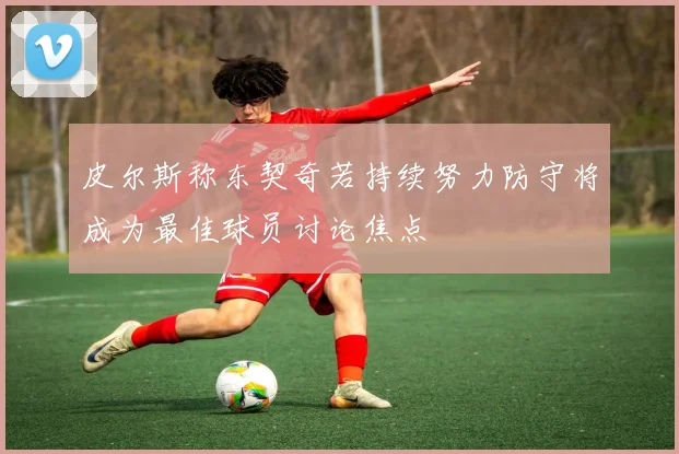皮尔斯称东契奇若持续努力防守将成为最佳球员讨论焦点