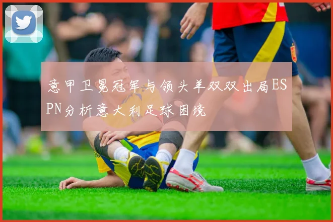 意甲卫冕冠军与领头羊双双出局ESPN分析意大利足球困境