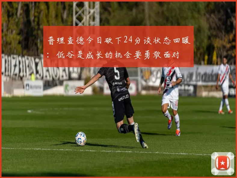 普理查德今日砍下24分谈状态回暖：低谷是成长的机会要勇敢面对