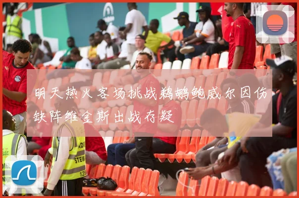 明天热火客场挑战鹈鹕鲍威尔因伤缺阵维金斯出战存疑