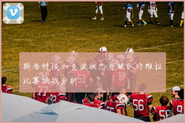 斯洛特谈加克波状态与狼队对维拉比赛挑战分析