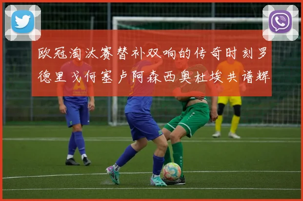 欧冠淘汰赛替补双响的传奇时刻罗德里戈何塞卢阿森西奥杜埃共谱辉煌