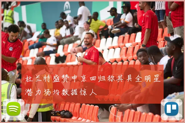 杜兰特盛赞申京回归称其具全明星潜力场均数据惊人