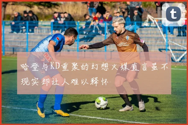 哈登与KD重聚的幻想火媒直言虽不现实却让人难以释怀